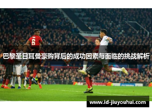 巴黎圣日耳曼豪购背后的成功因素与面临的挑战解析