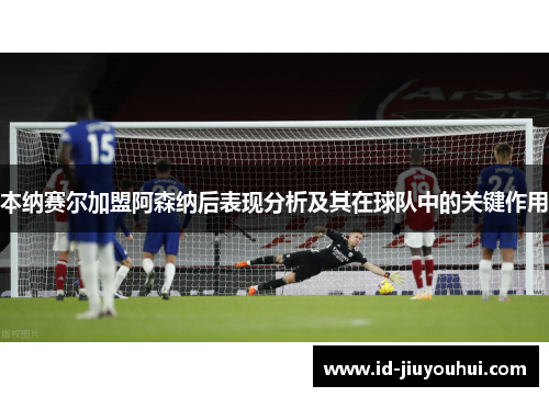 本纳赛尔加盟阿森纳后表现分析及其在球队中的关键作用
