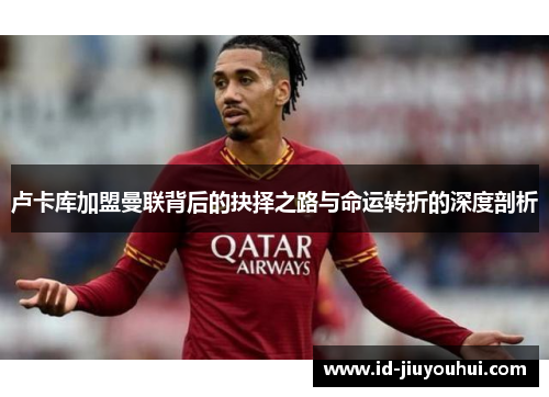 卢卡库加盟曼联背后的抉择之路与命运转折的深度剖析
