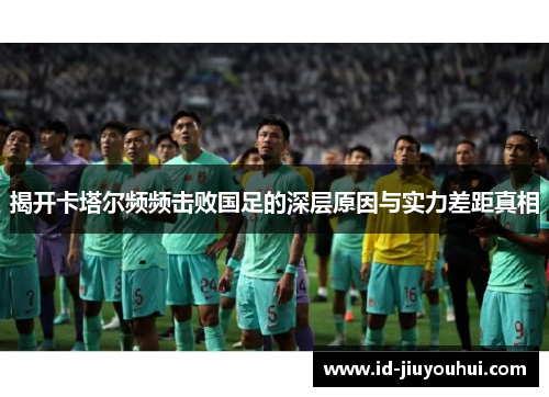 揭开卡塔尔频频击败国足的深层原因与实力差距真相 揭开卡塔尔频频击败国足的深层原因与实力差距真相