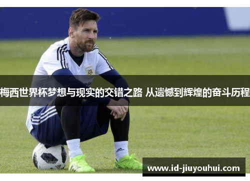 梅西世界杯梦想与现实的交错之路 从遗憾到辉煌的奋斗历程