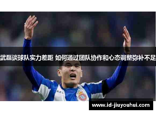 武磊谈球队实力差距 如何通过团队协作和心态调整弥补不足 武磊谈球队实力差距 如何通过团队协作和心态调整弥补不足