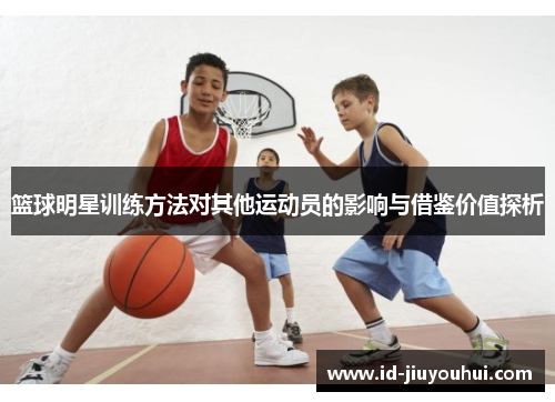 篮球明星训练方法对其他运动员的影响与借鉴价值探析 篮球明星训练方法对其他运动员的影响与借鉴价值探析
