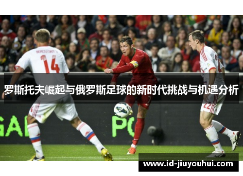 罗斯托夫崛起与俄罗斯足球的新时代挑战与机遇分析 罗斯托夫崛起与俄罗斯足球的新时代挑战与机遇分析