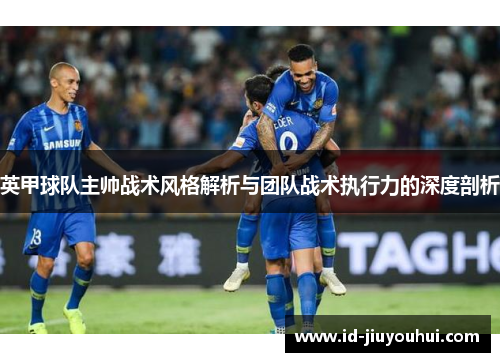 英甲球队主帅战术风格解析与团队战术执行力的深度剖析