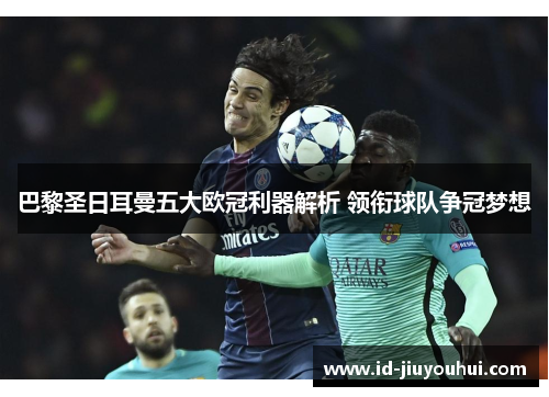 巴黎圣日耳曼五大欧冠利器解析 领衔球队争冠梦想 巴黎圣日耳曼五大欧冠利器解析 领衔球队争冠梦想