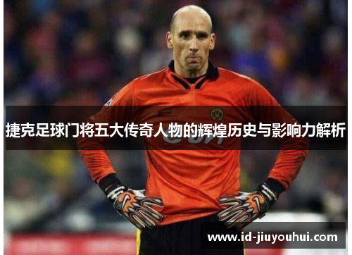 捷克足球门将五大传奇人物的辉煌历史与影响力解析