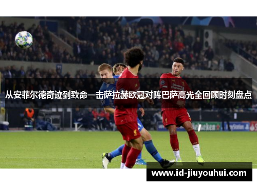 从安菲尔德奇迹到致命一击萨拉赫欧冠对阵巴萨高光全回顾时刻盘点
