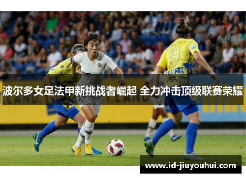 波尔多女足法甲新挑战者崛起 全力冲击顶级联赛荣耀