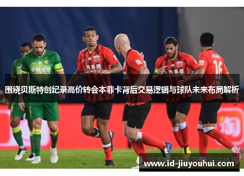 围绕贝斯特创纪录高价转会本菲卡背后交易逻辑与球队未来布局解析