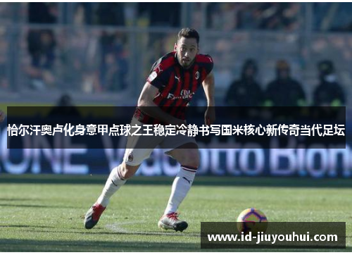 恰尔汗奥卢化身意甲点球之王稳定冷静书写国米核心新传奇当代足坛