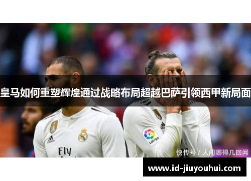 皇马如何重塑辉煌通过战略布局超越巴萨引领西甲新局面 皇马如何重塑辉煌通过战略布局超越巴萨引领西甲新局面