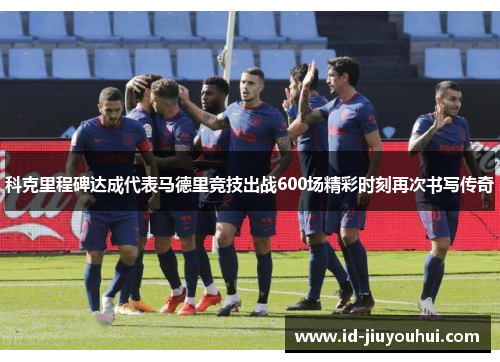科克里程碑达成代表马德里竞技出战600场精彩时刻再次书写传奇 科克里程碑达成代表马德里竞技出战600场精彩时刻再次书写传奇