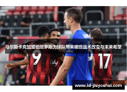 马尔斯卡克加盟伯恩茅斯为球队带来哪些战术改变与未来希望 马尔斯卡克加盟伯恩茅斯为球队带来哪些战术改变与未来希望