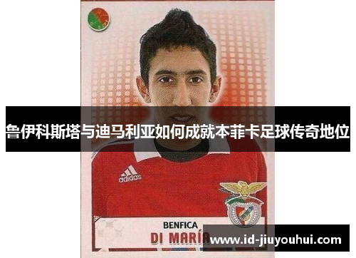 鲁伊科斯塔与迪马利亚如何成就本菲卡足球传奇地位 鲁伊科斯塔与迪马利亚如何成就本菲卡足球传奇地位