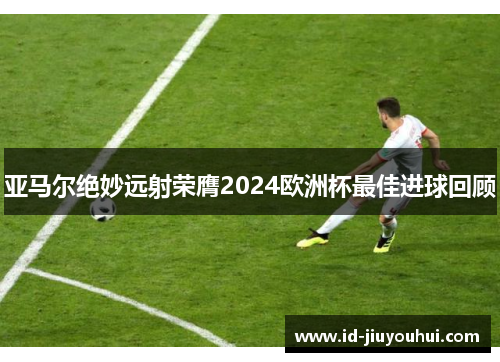 亚马尔绝妙远射荣膺2024欧洲杯最佳进球回顾 亚马尔绝妙远射荣膺2024欧洲杯最佳进球回顾