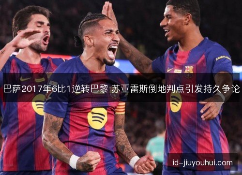 巴萨2017年6比1逆转巴黎 苏亚雷斯倒地判点引发持久争论 巴萨2017年6比1逆转巴黎 苏亚雷斯倒地判点引发持久争论